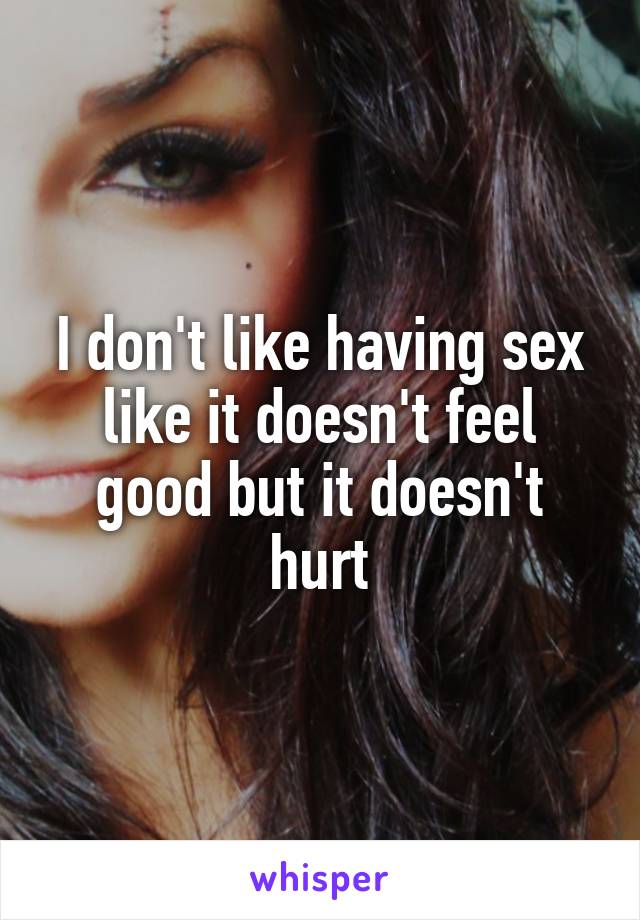 I don't like having sex like it doesn't feel good but it doesn't hurt