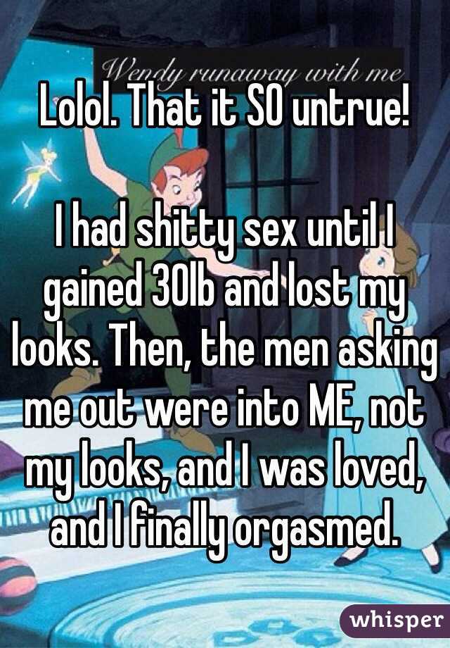 Lolol. That it SO untrue!

I had shitty sex until I gained 30lb and lost my looks. Then, the men asking me out were into ME, not my looks, and I was loved, and I finally orgasmed. 