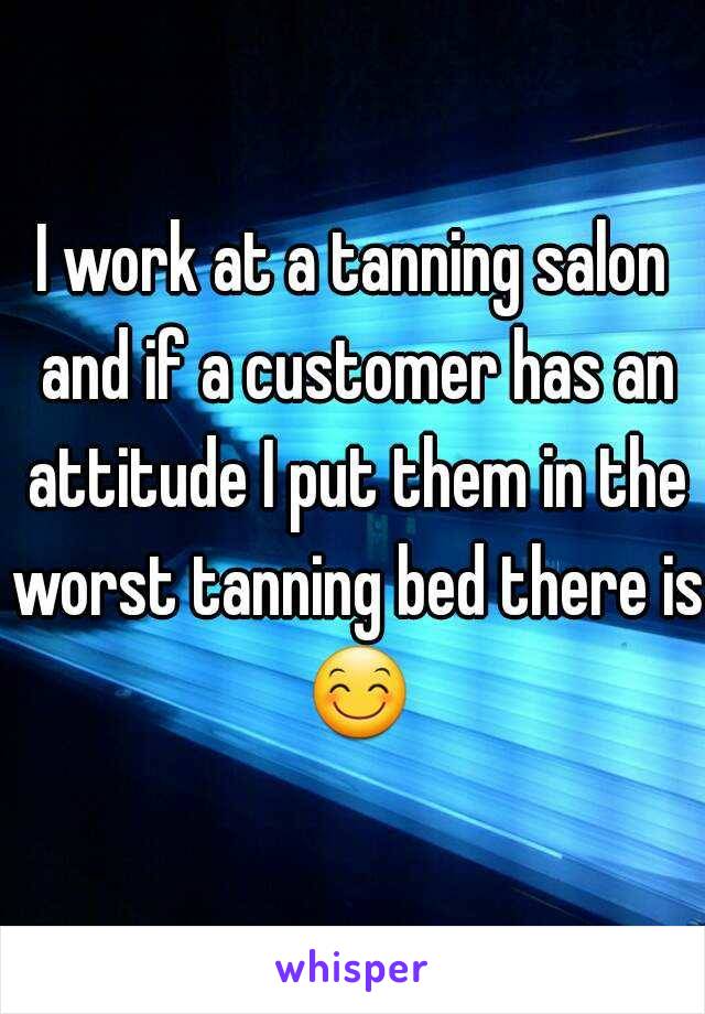 I work at a tanning salon and if a customer has an attitude I put them in the worst tanning bed there is 😊.