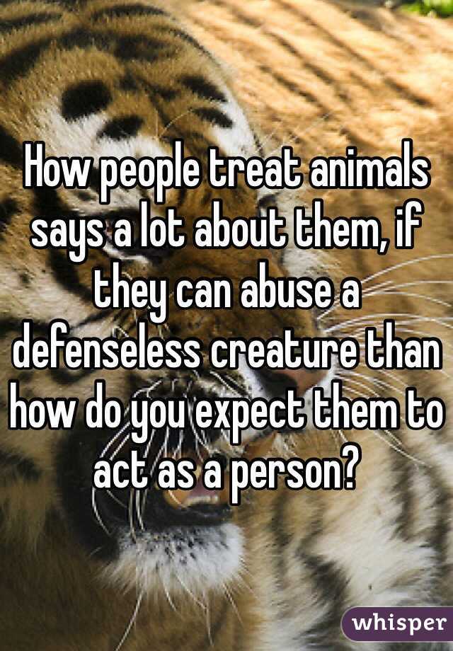How people treat animals says a lot about them, if they can abuse a defenseless creature than how do you expect them to act as a person?