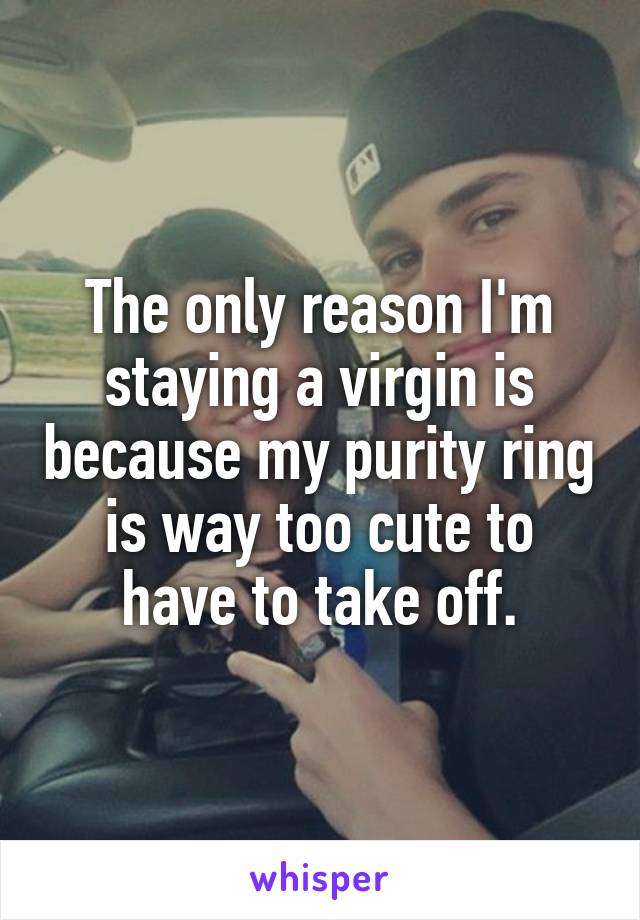 The only reason I'm staying a virgin is because my purity ring is way too cute to have to take off.