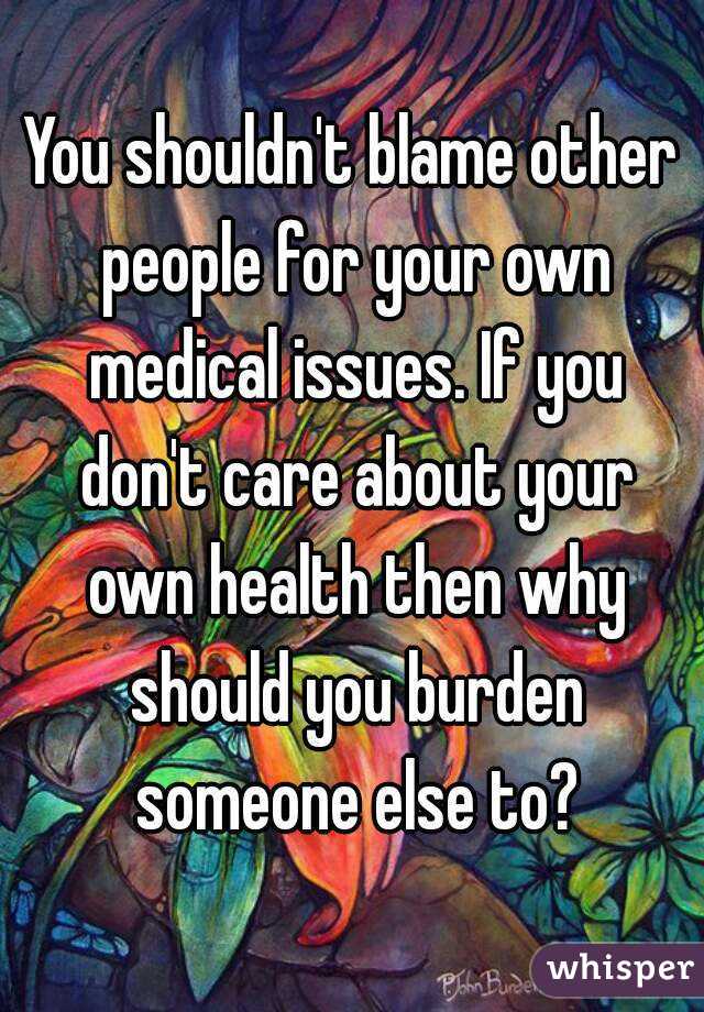 You shouldn't blame other people for your own medical issues. If you don't care about your own health then why should you burden someone else to?