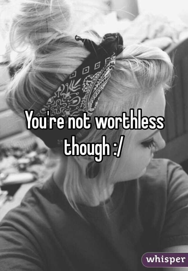 You're not worthless though :/