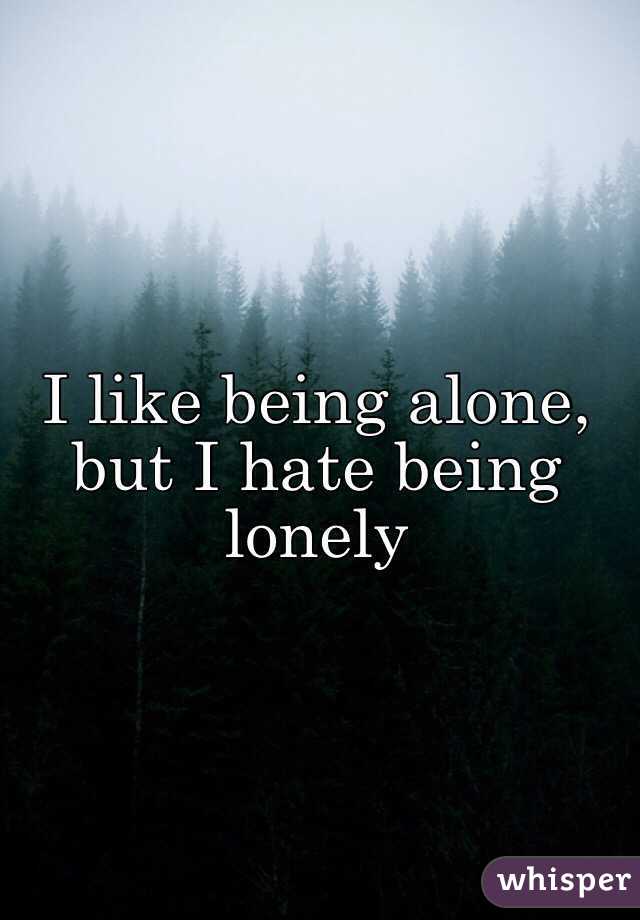 I like being alone, but I hate being lonely
