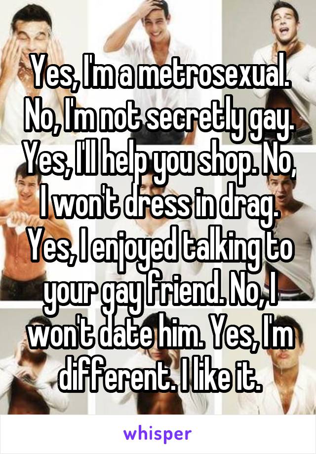 Yes, I'm a metrosexual. No, I'm not secretly gay. Yes, I'll help you shop. No, I won't dress in drag. Yes, I enjoyed talking to your gay friend. No, I won't date him. Yes, I'm different. I like it.