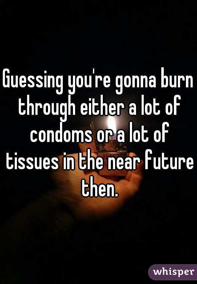 Guessing you're gonna burn through either a lot of condoms or a lot of tissues in the near future then.