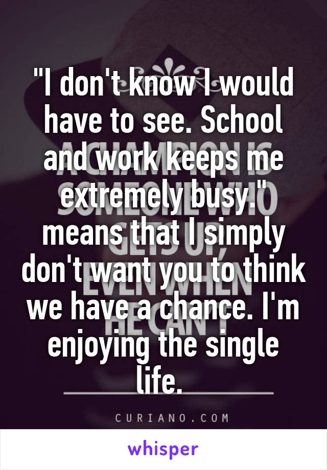 "I don't know I would have to see. School and work keeps me extremely busy." means that I simply don't want you to think we have a chance. I'm enjoying the single life. 