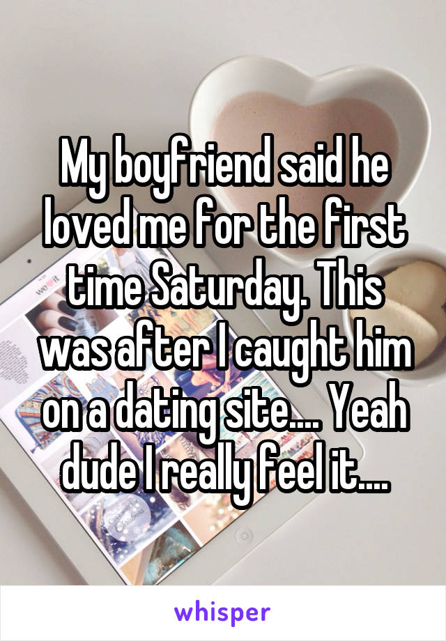 My boyfriend said he loved me for the first time Saturday. This was after I caught him on a dating site.... Yeah dude I really feel it....