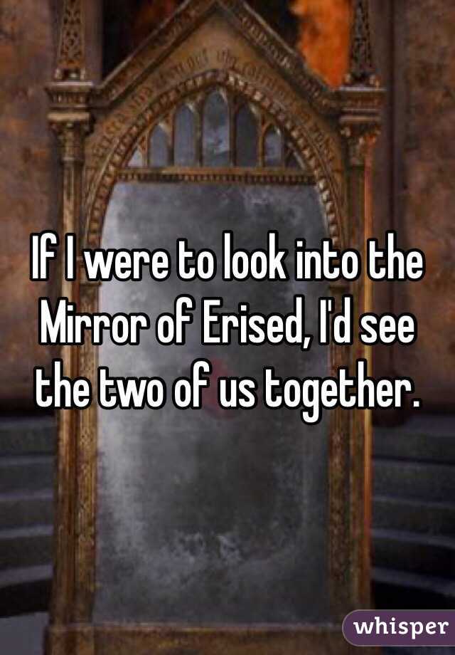 If I were to look into the Mirror of Erised, I'd see the two of us together.
