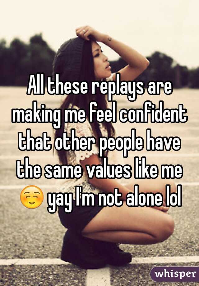 All these replays are making me feel confident that other people have the same values like me ☺️ yay I'm not alone lol