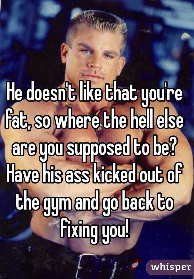 He doesn't like that you're fat, so where the hell else are you supposed to be? Have his ass kicked out of the gym and go back to fixing you! 
