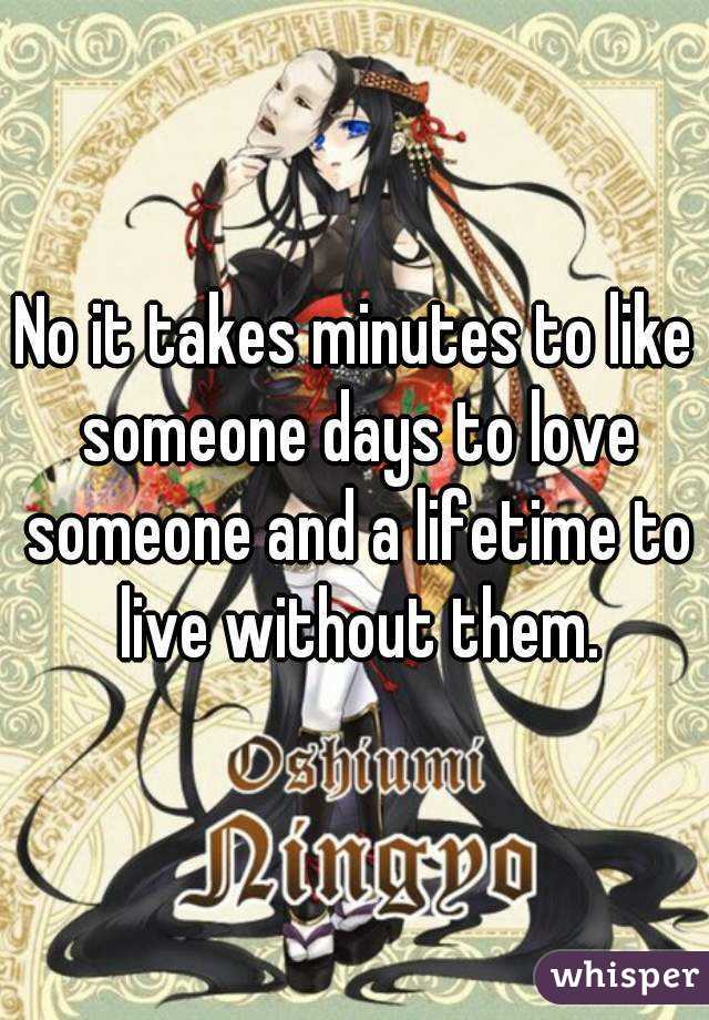 No it takes minutes to like someone days to love someone and a lifetime to live without them.