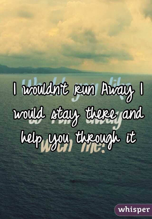 I wouldn't run Away I would stay there and help you through it 