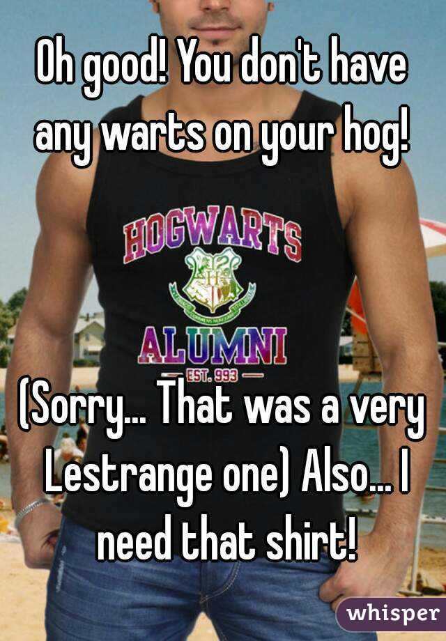 Oh good! You don't have any warts on your hog! 



(Sorry... That was a very Lestrange one) Also... I need that shirt!