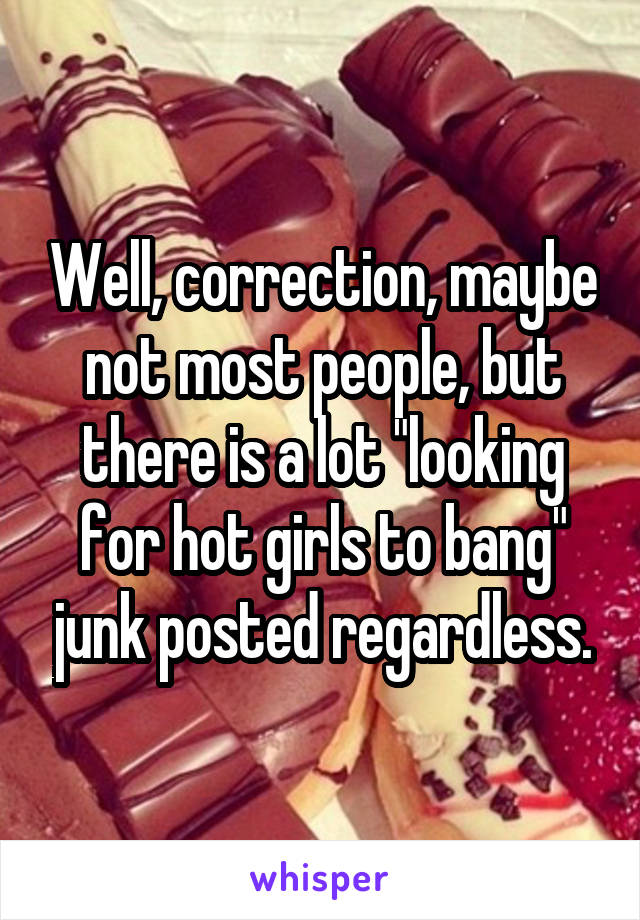 Well, correction, maybe not most people, but there is a lot "looking for hot girls to bang" junk posted regardless.