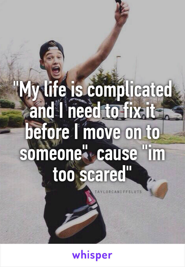 "My life is complicated and I need to fix it before I move on to someone"  cause "im too scared"