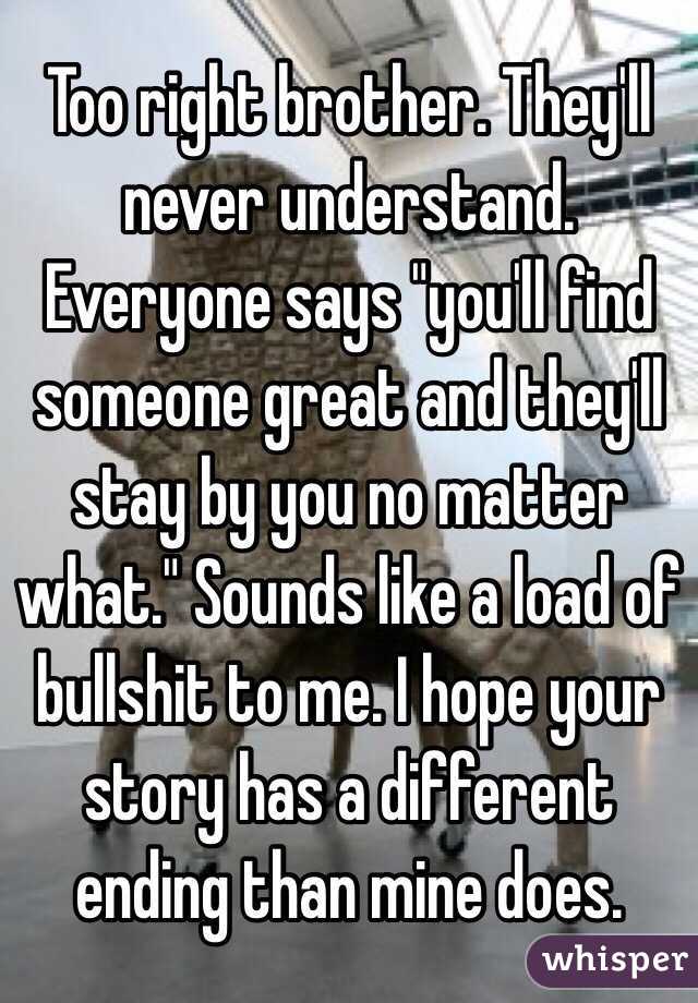 Too right brother. They'll never understand. Everyone says "you'll find someone great and they'll stay by you no matter what." Sounds like a load of bullshit to me. I hope your story has a different ending than mine does.