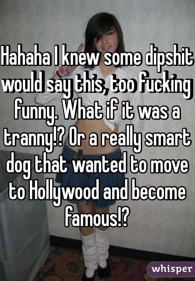 Hahaha I knew some dipshit would say this, too fucking funny. What if it was a tranny!? Or a really smart dog that wanted to move to Hollywood and become famous!?