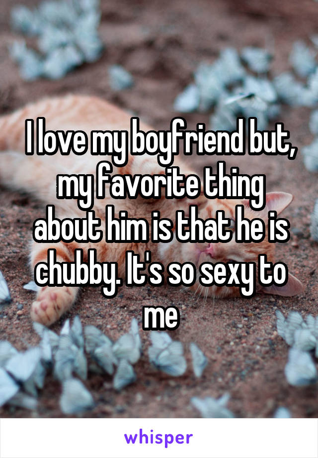 I love my boyfriend but, my favorite thing about him is that he is chubby. It's so sexy to me