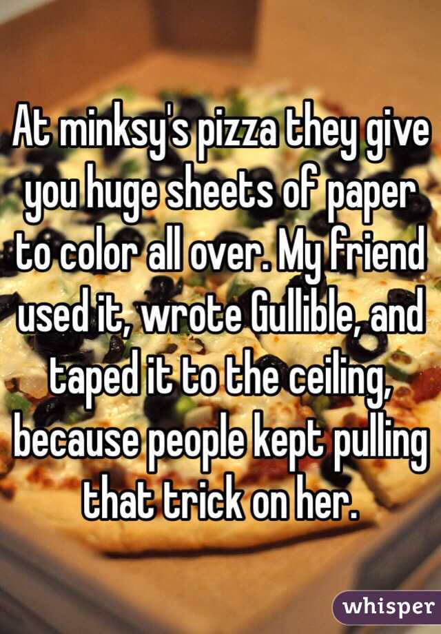 At minksy's pizza they give you huge sheets of paper to color all over. My friend used it, wrote Gullible, and taped it to the ceiling, because people kept pulling that trick on her. 