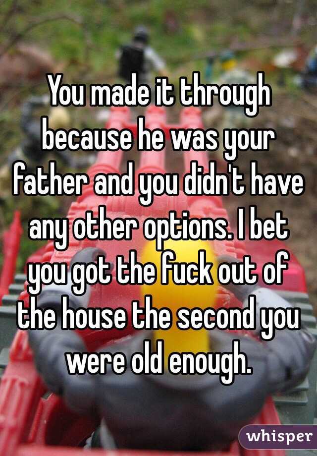 You made it through because he was your father and you didn't have any other options. I bet you got the fuck out of the house the second you were old enough.