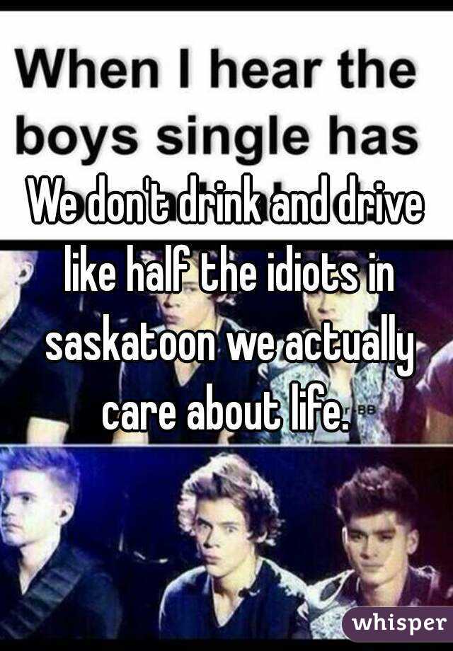 We don't drink and drive like half the idiots in saskatoon we actually care about life. 