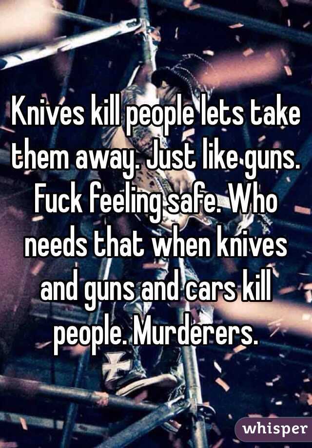 Knives kill people lets take them away. Just like guns. Fuck feeling safe. Who needs that when knives and guns and cars kill people. Murderers. 