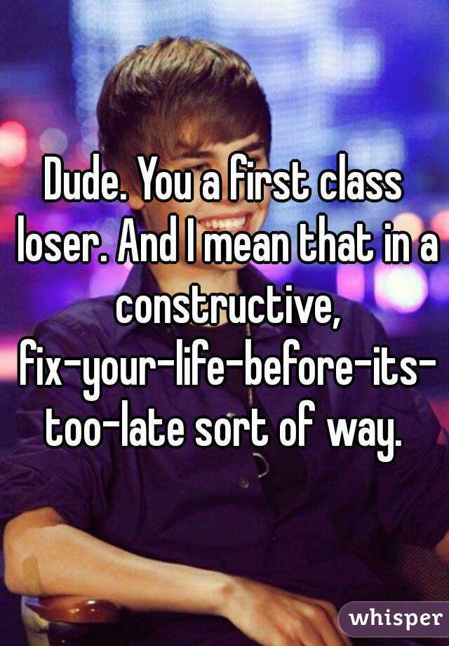 Dude. You a first class loser. And I mean that in a constructive, fix-your-life-before-its-too-late sort of way.