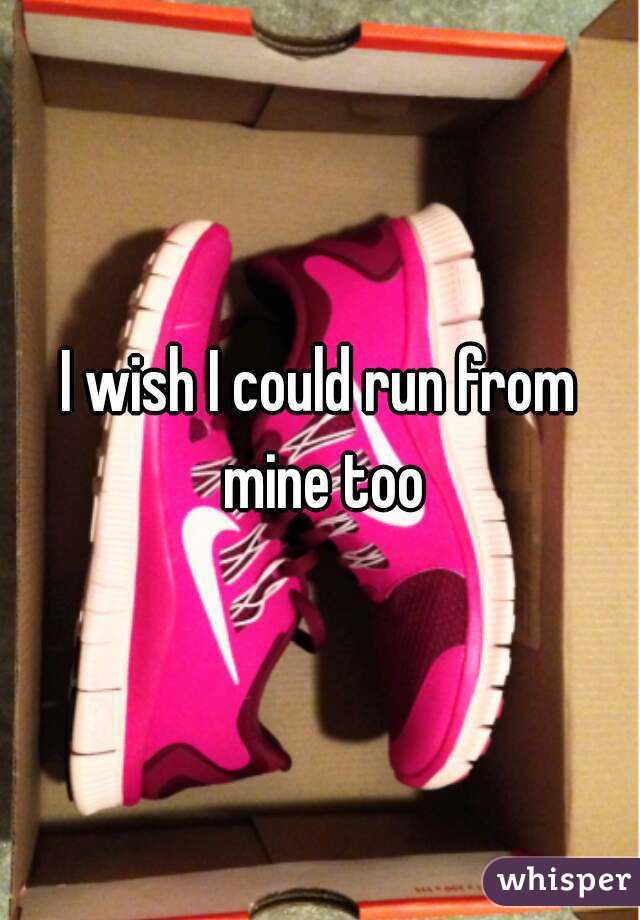 I wish I could run from mine too