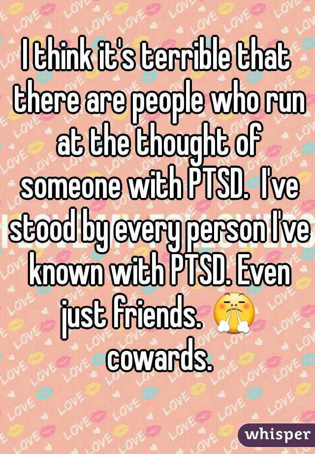 I think it's terrible that there are people who run at the thought of someone with PTSD.  I've stood by every person I've known with PTSD. Even just friends. 😤 cowards.