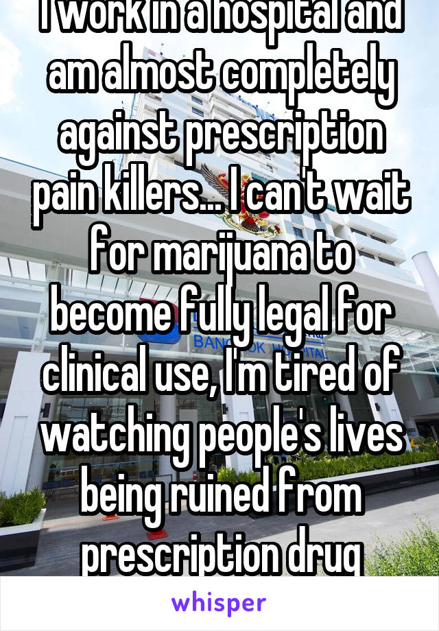 I work in a hospital and am almost completely against prescription pain killers... I can't wait for marijuana to become fully legal for clinical use, I'm tired of watching people's lives being ruined from prescription drug addiction..