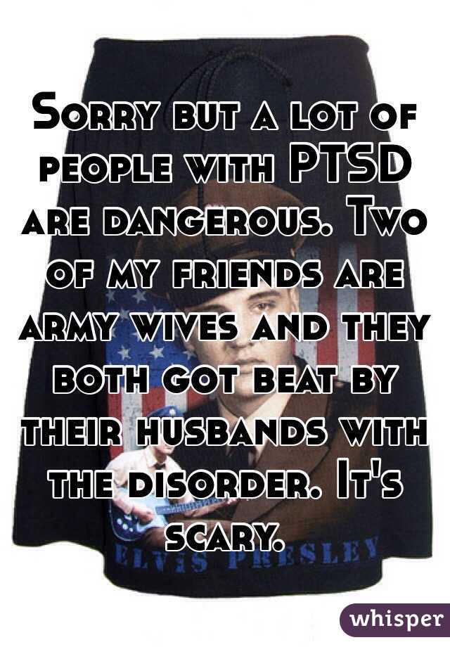 Sorry but a lot of people with PTSD are dangerous. Two of my friends are army wives and they both got beat by their husbands with the disorder. It's scary.