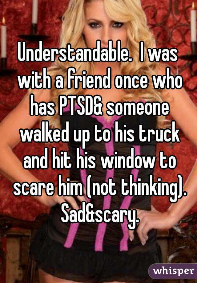 Understandable.  I was with a friend once who has PTSD& someone walked up to his truck and hit his window to scare him (not thinking). Sad&scary.