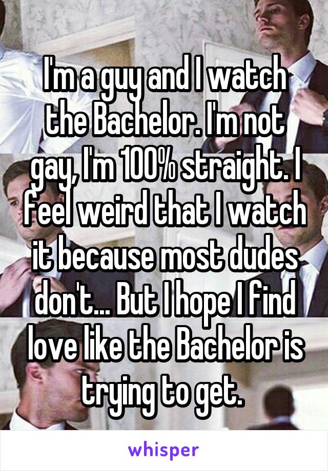 I'm a guy and I watch the Bachelor. I'm not gay, I'm 100% straight. I feel weird that I watch it because most dudes don't... But I hope I find love like the Bachelor is trying to get. 