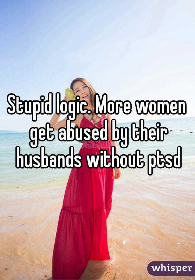 Stupid logic. More women get abused by their husbands without ptsd