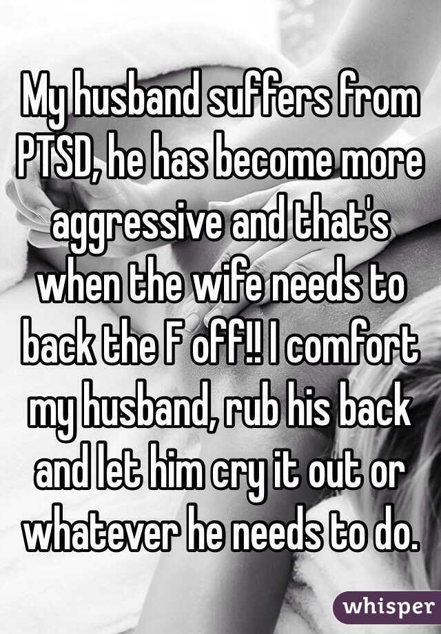 My husband suffers from PTSD, he has become more aggressive and that's when the wife needs to back the F off!! I comfort my husband, rub his back and let him cry it out or whatever he needs to do. 