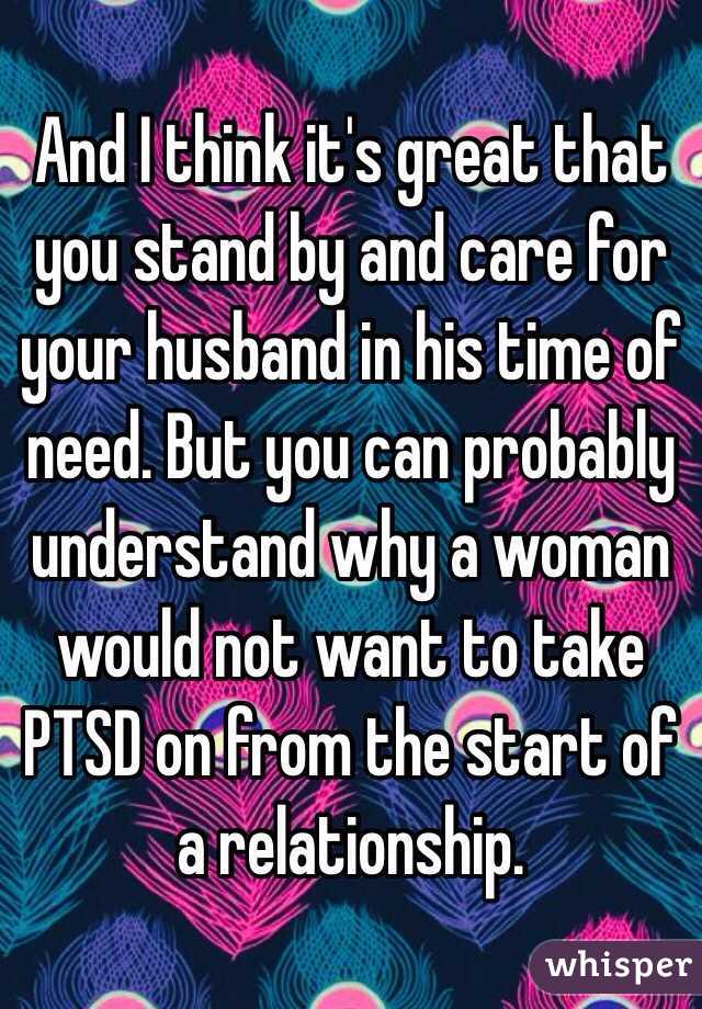 And I think it's great that you stand by and care for your husband in his time of need. But you can probably understand why a woman would not want to take PTSD on from the start of a relationship.