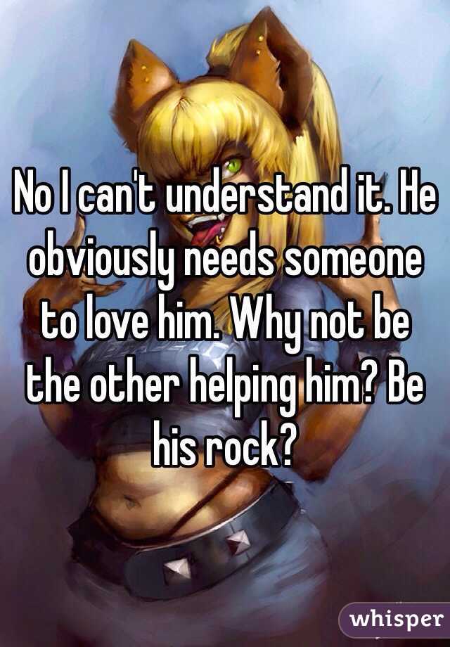 No I can't understand it. He obviously needs someone to love him. Why not be the other helping him? Be his rock?