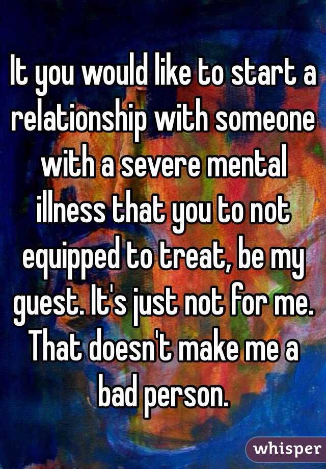 It you would like to start a relationship with someone with a severe mental illness that you to not equipped to treat, be my guest. It's just not for me. That doesn't make me a bad person. 