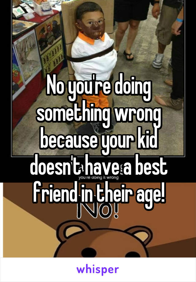 No you're doing something wrong because your kid doesn't have a best friend in their age!
