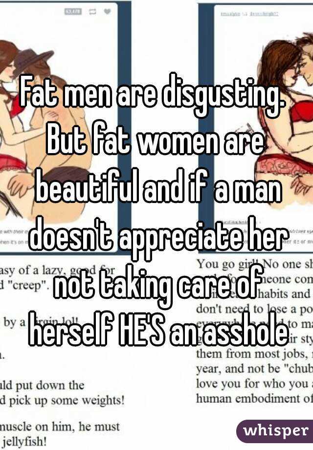 Fat men are disgusting. 
But fat women are beautiful and if a man doesn't appreciate her not taking care of herself HE'S an asshole