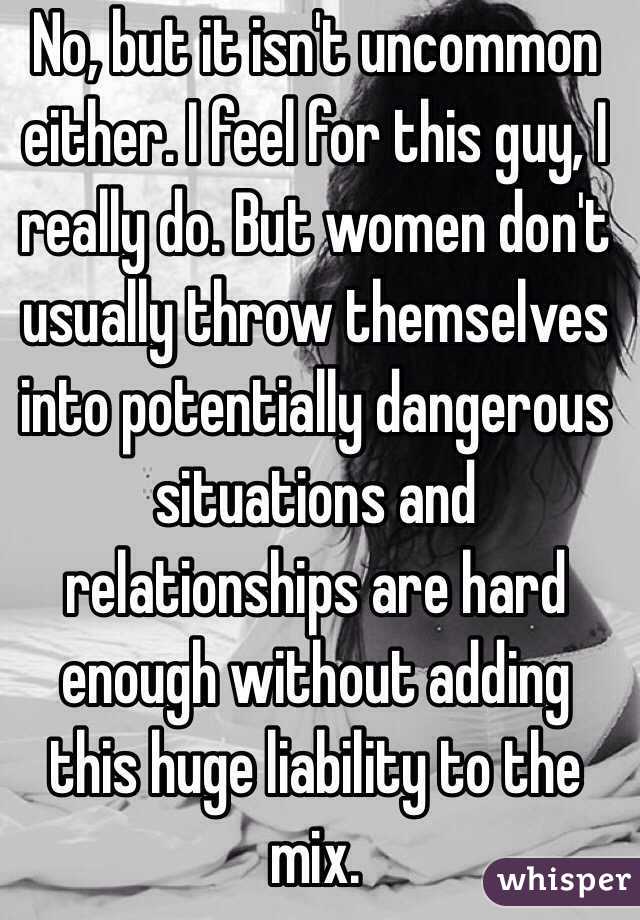 No, but it isn't uncommon either. I feel for this guy, I really do. But women don't usually throw themselves into potentially dangerous situations and relationships are hard enough without adding this huge liability to the mix.