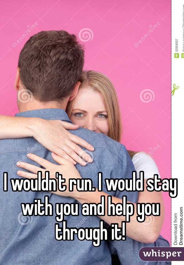 I wouldn't run. I would stay with you and help you through it! 