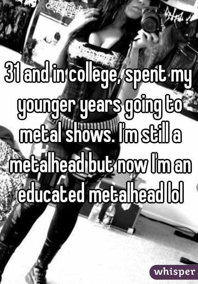31 and in college, spent my younger years going to metal shows. I'm still a metalhead but now I'm an educated metalhead lol