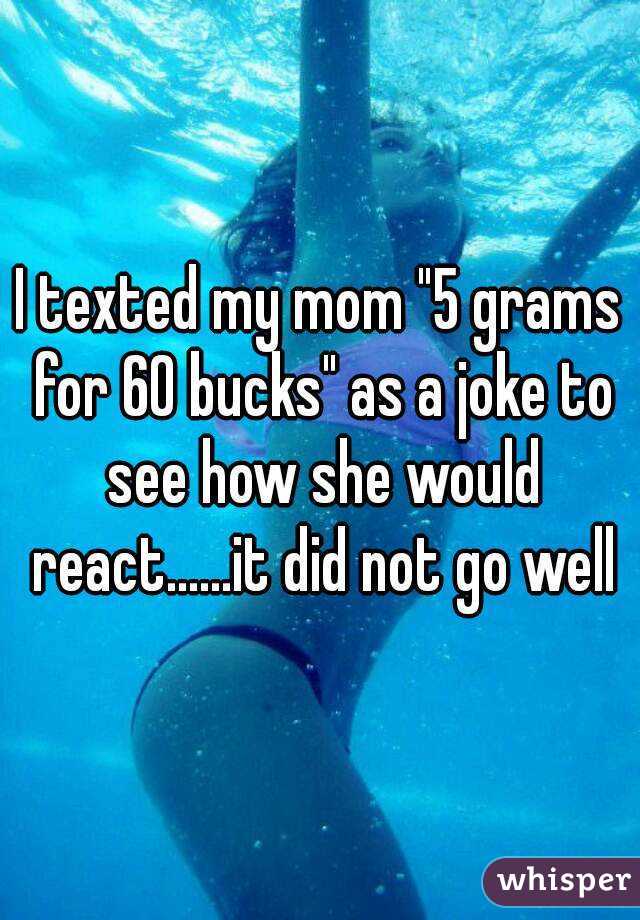I texted my mom "5 grams for 60 bucks" as a joke to see how she would react......it did not go well
