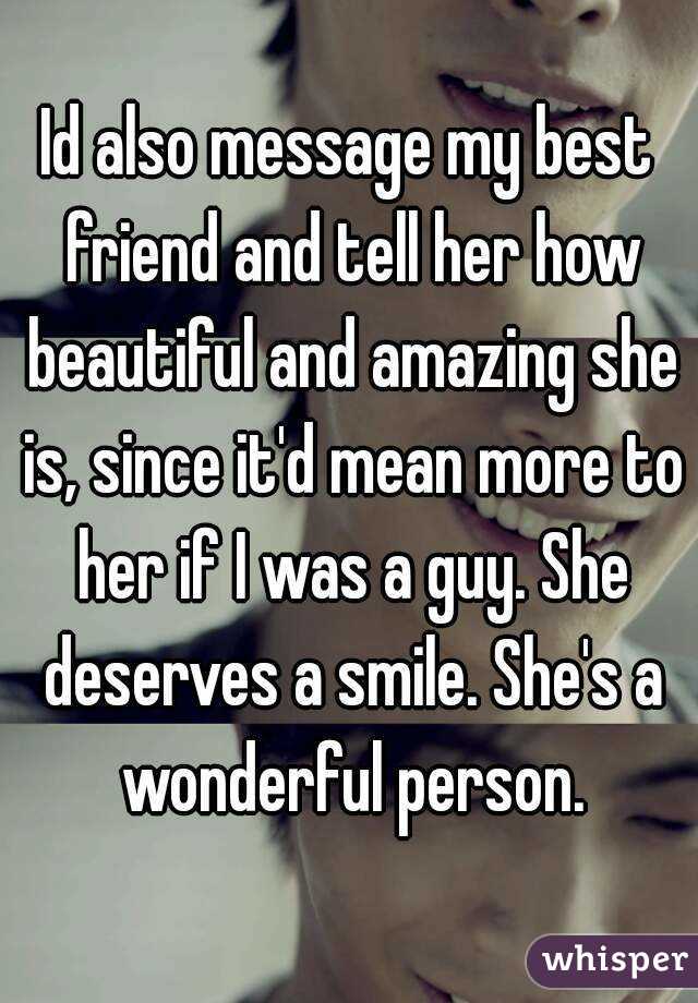 Id also message my best friend and tell her how beautiful and amazing she is, since it'd mean more to her if I was a guy. She deserves a smile. She's a wonderful person.