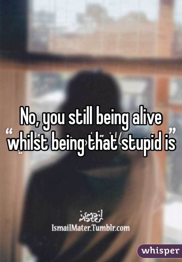 No, you still being alive whilst being that stupid is 