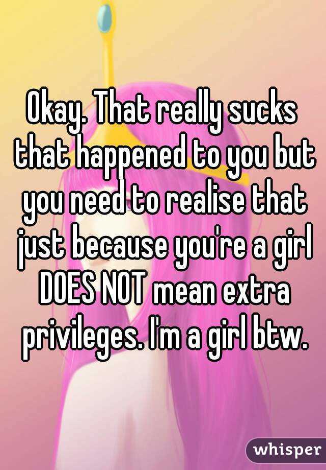 Okay. That really sucks that happened to you but you need to realise that just because you're a girl DOES NOT mean extra privileges. I'm a girl btw.
