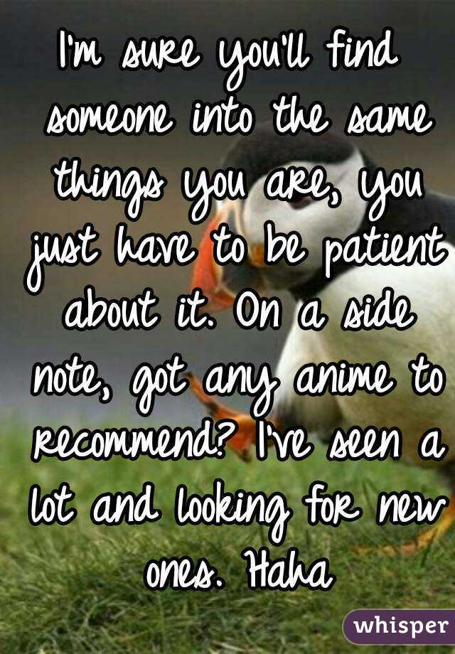 I'm sure you'll find someone into the same things you are, you just have to be patient about it. On a side note, got any anime to recommend? I've seen a lot and looking for new ones. Haha