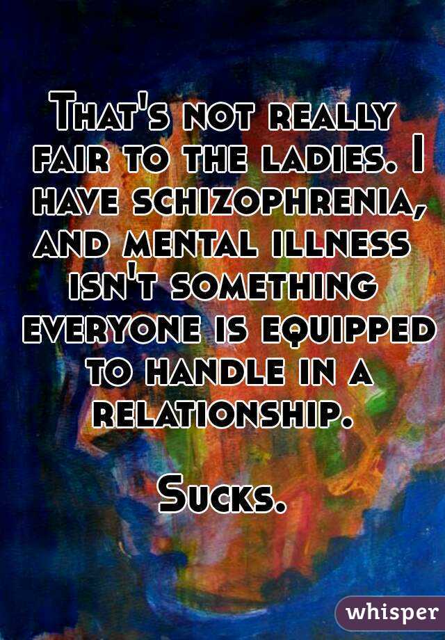 That's not really fair to the ladies. I have schizophrenia, and mental illness  isn't something  everyone is equipped to handle in a relationship. 

Sucks.